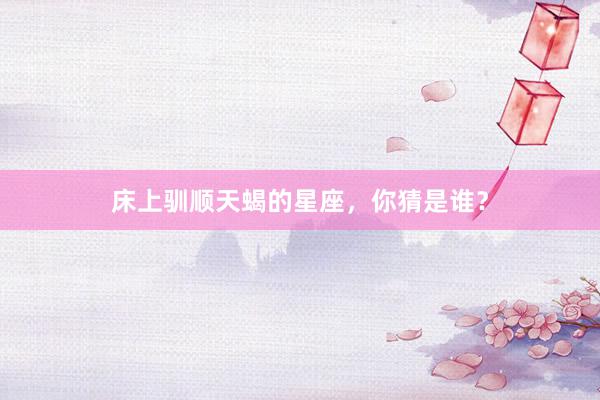 床上驯顺天蝎的星座，你猜是谁？