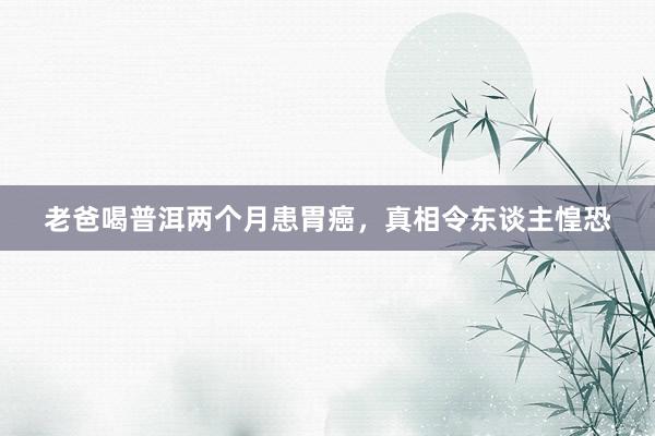 老爸喝普洱两个月患胃癌，真相令东谈主惶恐