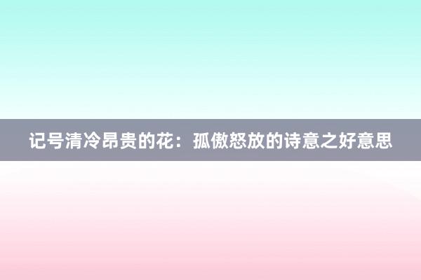 记号清冷昂贵的花：孤傲怒放的诗意之好意思
