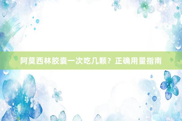 阿莫西林胶囊一次吃几颗？正确用量指南